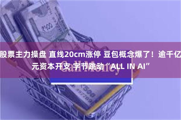 股票主力操盘 直线20cm涨停 豆包概念爆了！逾千亿元资本开支 字节跳动“ALL IN AI”