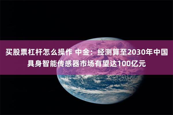 买股票杠杆怎么操作 中金：经测算至2030年中国具身智能传感器市场有望达100亿元