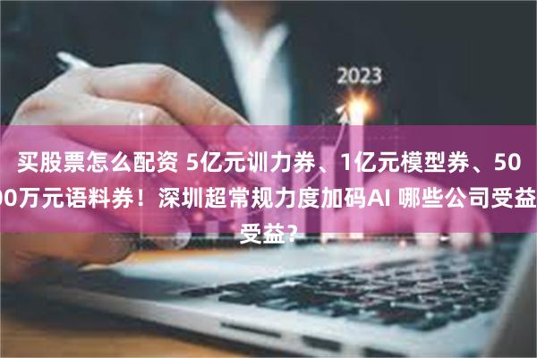 买股票怎么配资 5亿元训力券、1亿元模型券、5000万元语料券！深圳超常规力度加码AI 哪些公司受益？