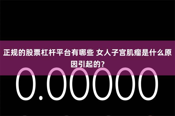 正规的股票杠杆平台有哪些 女人子宫肌瘤是什么原因引起的？