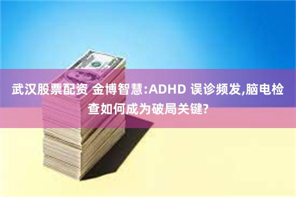 武汉股票配资 金博智慧:ADHD 误诊频发,脑电检查如何成为破局关键?