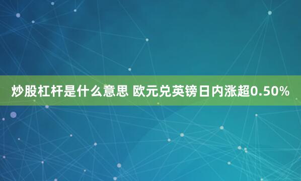 炒股杠杆是什么意思 欧元兑英镑日内涨超0.50%