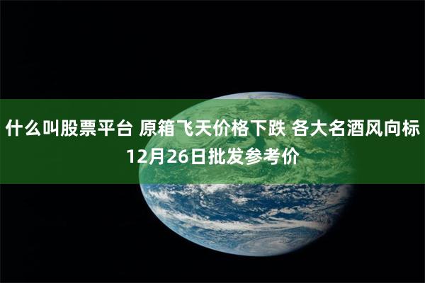 什么叫股票平台 原箱飞天价格下跌 各大名酒风向标12月26日批发参考价