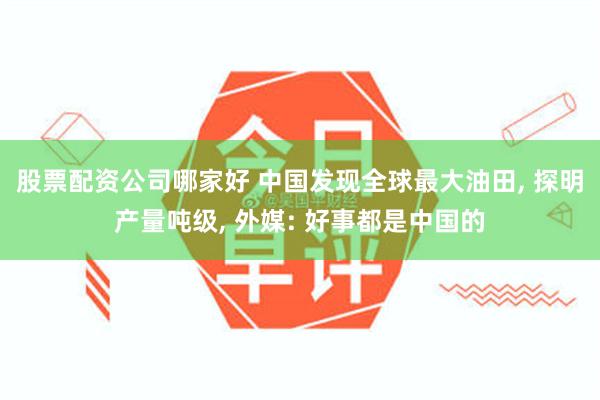 股票配资公司哪家好 中国发现全球最大油田, 探明产量吨级, 外媒: 好事都是中国的