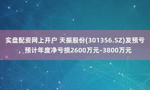 实盘配资网上开户 天振股份(301356.SZ)发预亏，预计年度净亏损2600万元–3800万元