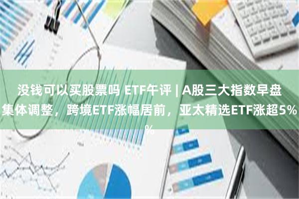 没钱可以买股票吗 ETF午评 | A股三大指数早盘集体调整，跨境ETF涨幅居前，亚太精选ETF涨超5%