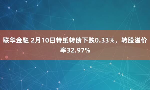 联华金融 2月10日特纸转债下跌0.33%，转股溢价率32.97%