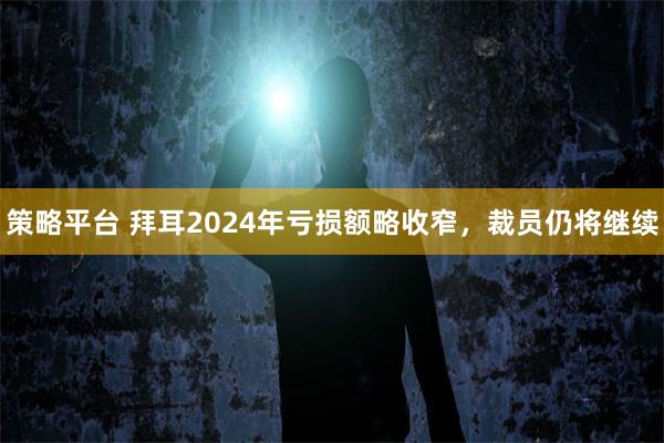 策略平台 拜耳2024年亏损额略收窄，裁员仍将继续