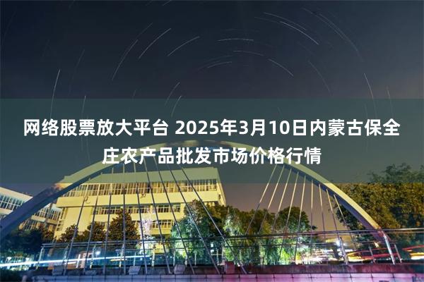 网络股票放大平台 2025年3月10日内蒙古保全庄农产品批发市场价格行情