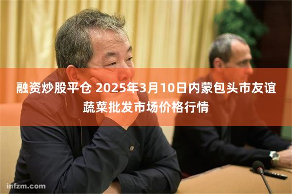 融资炒股平仓 2025年3月10日内蒙包头市友谊蔬菜批发市场价格行情